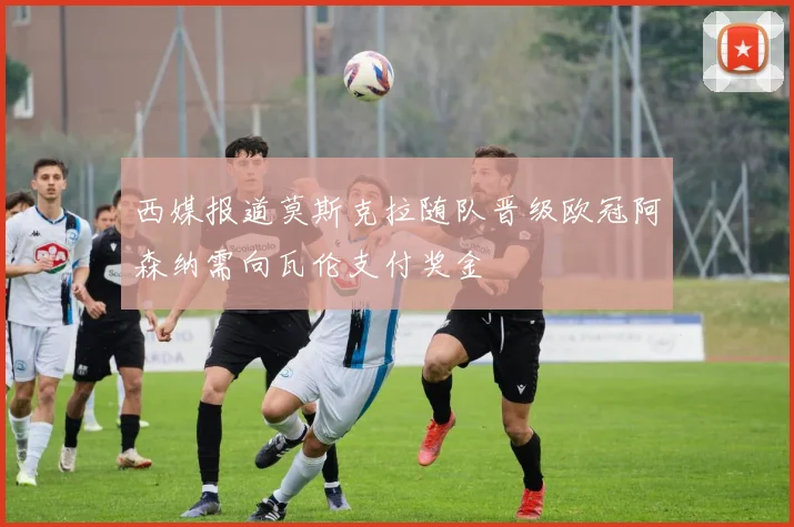 西媒报道莫斯克拉随队晋级欧冠阿森纳需向瓦伦支付奖金