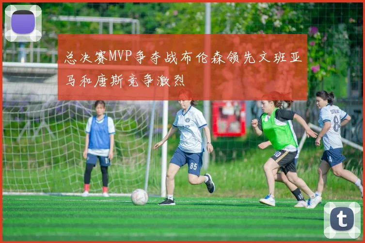 总决赛MVP争夺战布伦森领先文班亚马和唐斯竞争激烈