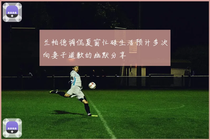 兰帕德调侃夏窗忙碌生活预计多次向妻子道歉的幽默分享