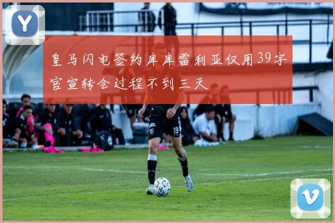 皇马闪电签约库库雷利亚仅用39字官宣转会过程不到三天