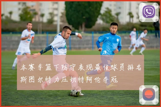 本赛季篮下防守表现最佳球员排名斯图尔特力压切特阿伦夺冠