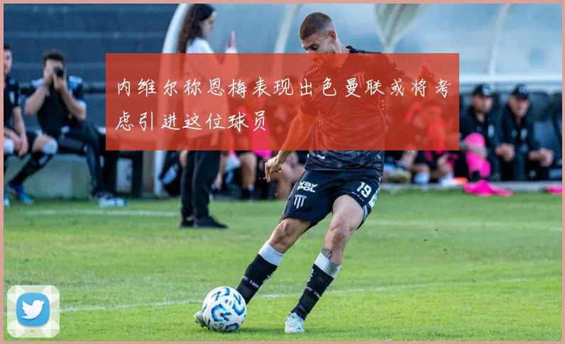 内维尔称恩梅表现出色曼联或将考虑引进这位球员