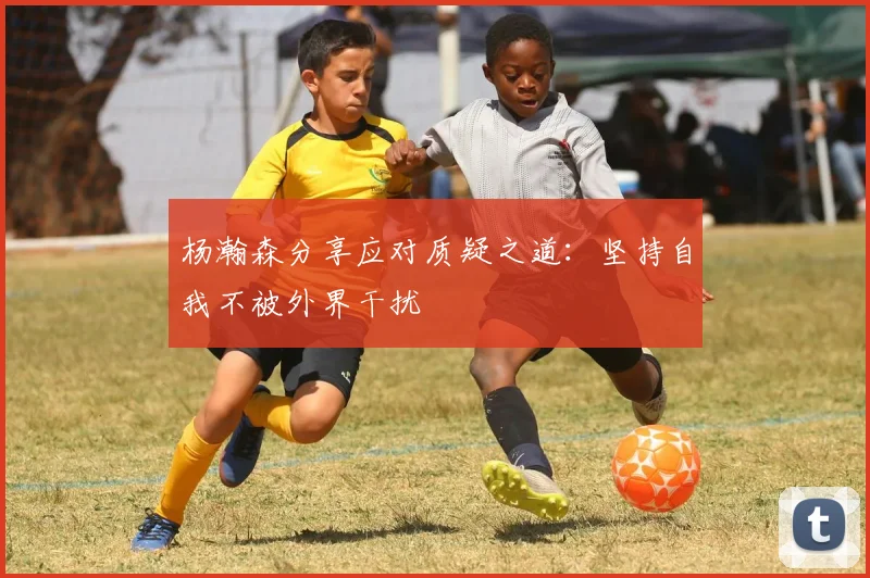 杨瀚森分享应对质疑之道：坚持自我不被外界干扰