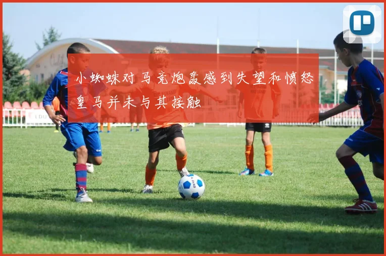 小蜘蛛对马竞炮轰感到失望和愤怒皇马并未与其接触