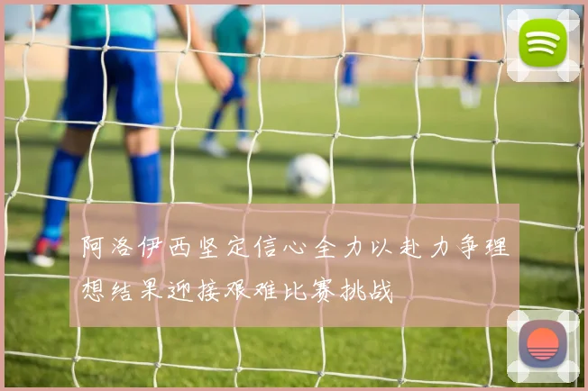 阿洛伊西坚定信心全力以赴力争理想结果迎接艰难比赛挑战