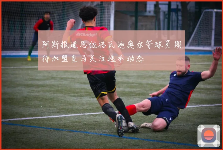 阿斯报道恩佐格瓦迪奥尔等球员期待加盟皇马关注选举动态