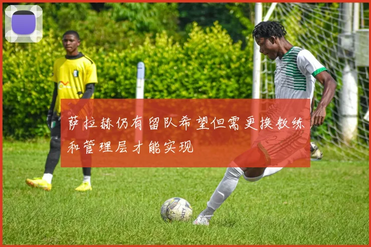 萨拉赫仍有留队希望但需更换教练和管理层才能实现