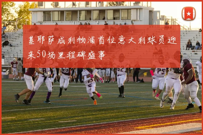 基耶萨成利物浦首位意大利球员迎来50场里程碑盛事