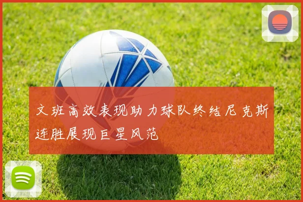 文班高效表现助力球队终结尼克斯连胜展现巨星风范