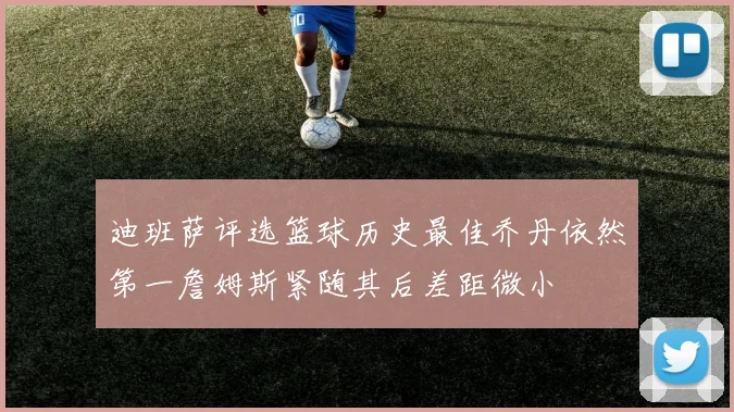 迪班萨评选篮球历史最佳乔丹依然第一詹姆斯紧随其后差距微小