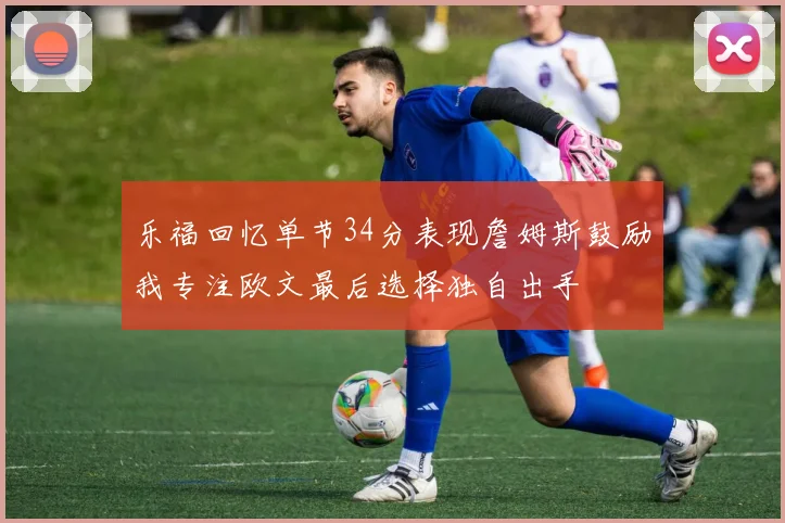 乐福回忆单节34分表现詹姆斯鼓励我专注欧文最后选择独自出手