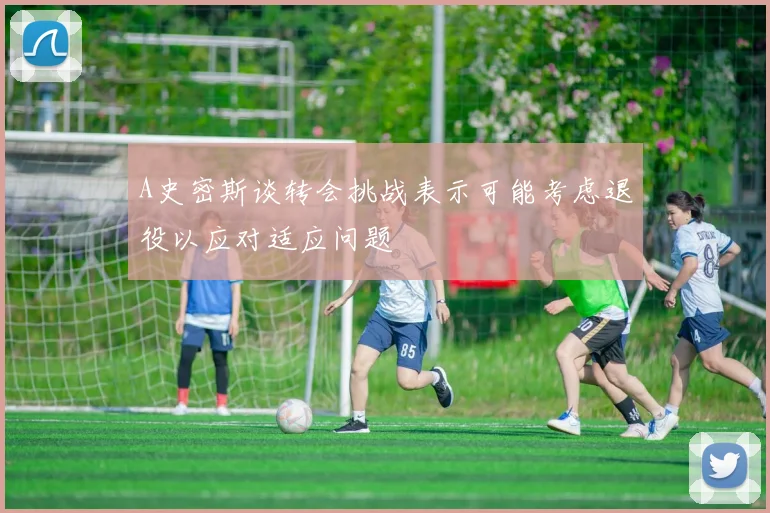 A史密斯谈转会挑战表示可能考虑退役以应对适应问题